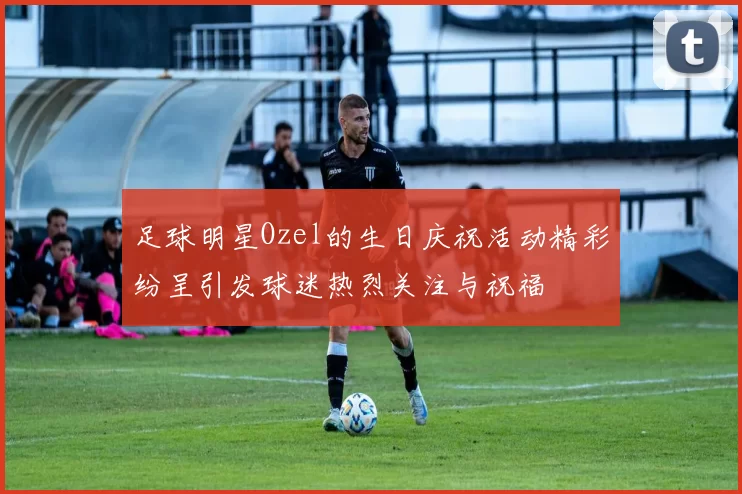 足球明星Ozel的生日庆祝活动精彩纷呈引发球迷热烈关注与祝福