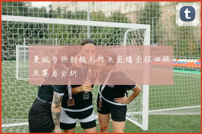 曼城与热刺精彩对决直播全程回顾及赛后分析