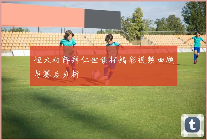 恒大对阵拜仁世俱杯精彩视频回顾与赛后分析