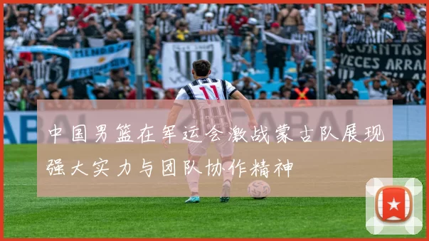 中国男篮在军运会激战蒙古队展现强大实力与团队协作精神