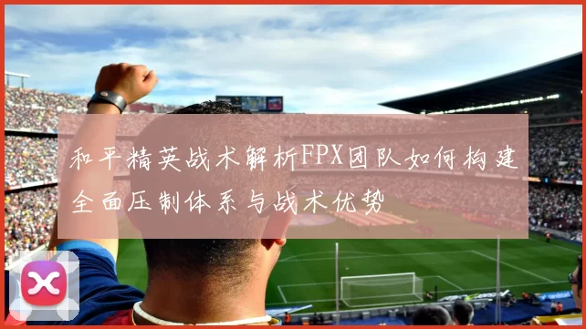 和平精英战术解析FPX团队如何构建全面压制体系与战术优势