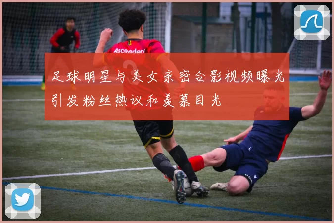 足球明星与美女亲密合影视频曝光引发粉丝热议和羡慕目光