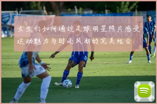 女生们如何通过足球明星照片感受运动魅力与时尚风潮的完美结合