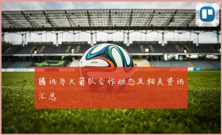 腾讯与火箭队合作动态及相关资讯汇总