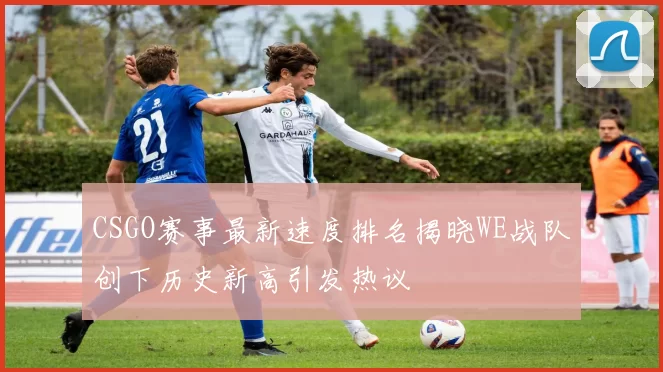 CSGO赛事最新速度排名揭晓WE战队创下历史新高引发热议