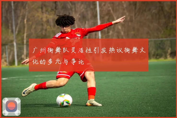广州街舞队灵活性引发热议街舞文化的多元与争论