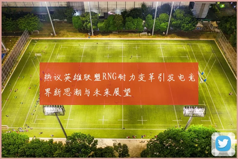 热议英雄联盟RNG耐力变革引发电竞界新思潮与未来展望
