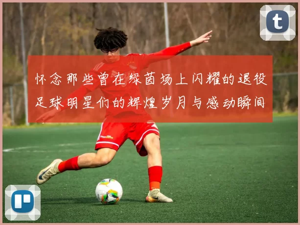 怀念那些曾在绿茵场上闪耀的退役足球明星们的辉煌岁月与感动瞬间