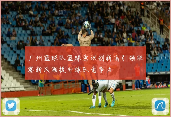 广州篮球队篮球意识创新高引领联赛新风潮提升球队竞争力