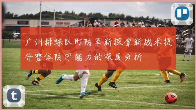 广州排球队盯防革新探索新战术提升整体防守能力的深度分析
