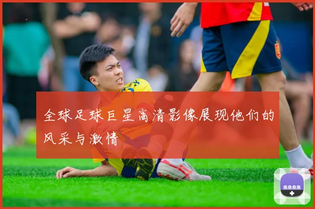 全球足球巨星高清影像展现他们的风采与激情