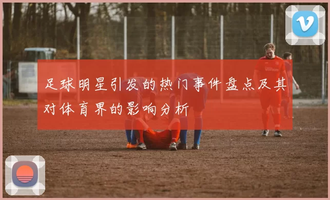 足球明星引发的热门事件盘点及其对体育界的影响分析