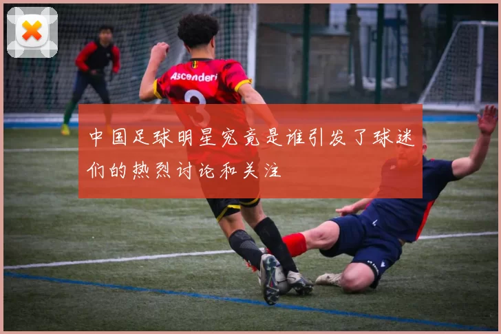 中国足球明星究竟是谁引发了球迷们的热烈讨论和关注