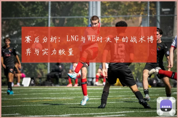 赛后分析：LNG与WE对决中的战术博弈与实力较量
