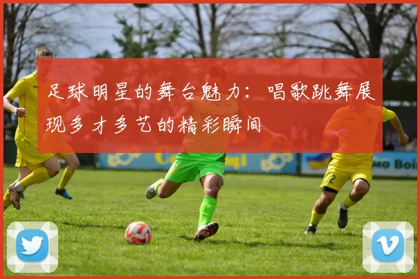 足球明星的舞台魅力：唱歌跳舞展现多才多艺的精彩瞬间