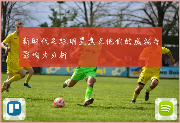 新时代足球明星盘点他们的成就与影响力分析