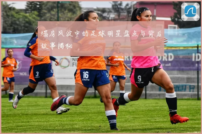 塌房风波中的足球明星盘点与背后故事揭秘