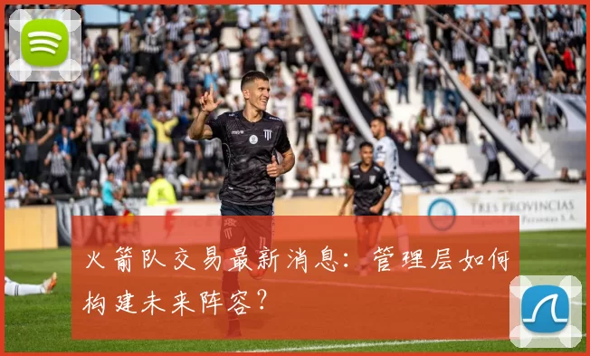 火箭队交易最新消息：管理层如何构建未来阵容？