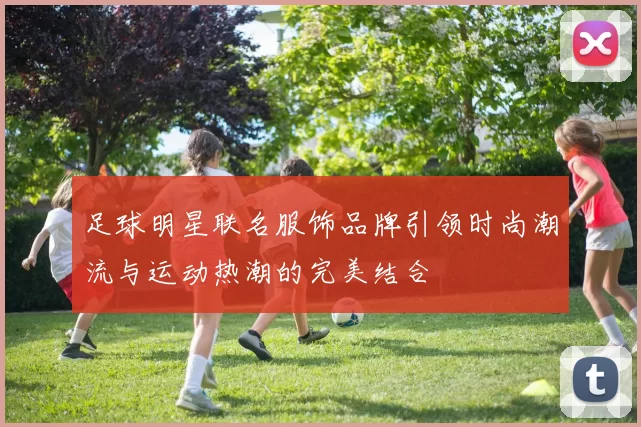 足球明星联名服饰品牌引领时尚潮流与运动热潮的完美结合