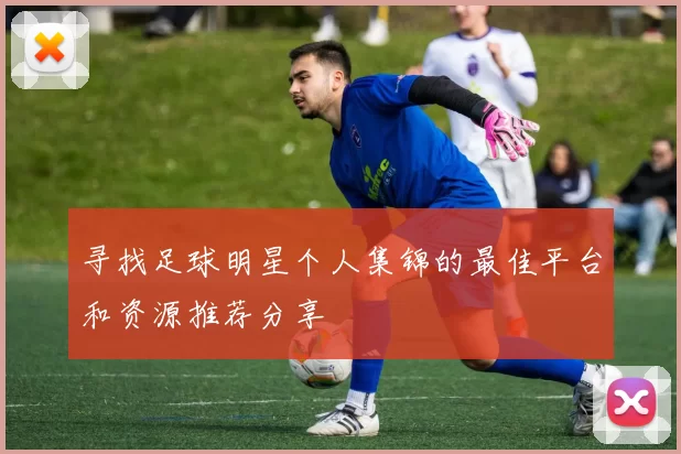 寻找足球明星个人集锦的最佳平台和资源推荐分享