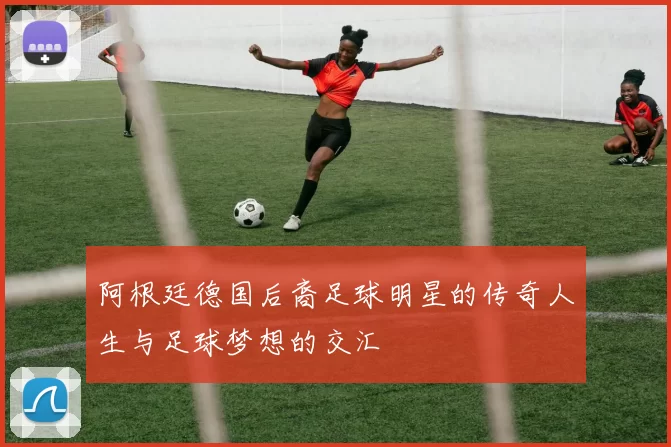 阿根廷德国后裔足球明星的传奇人生与足球梦想的交汇