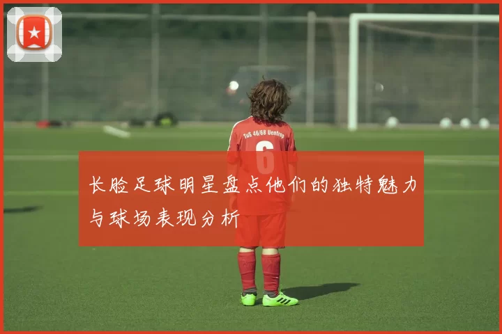 长脸足球明星盘点他们的独特魅力与球场表现分析
