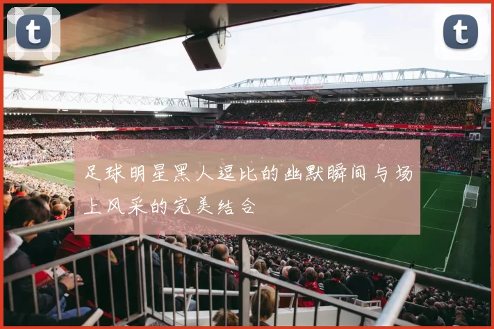 足球明星黑人逗比的幽默瞬间与场上风采的完美结合