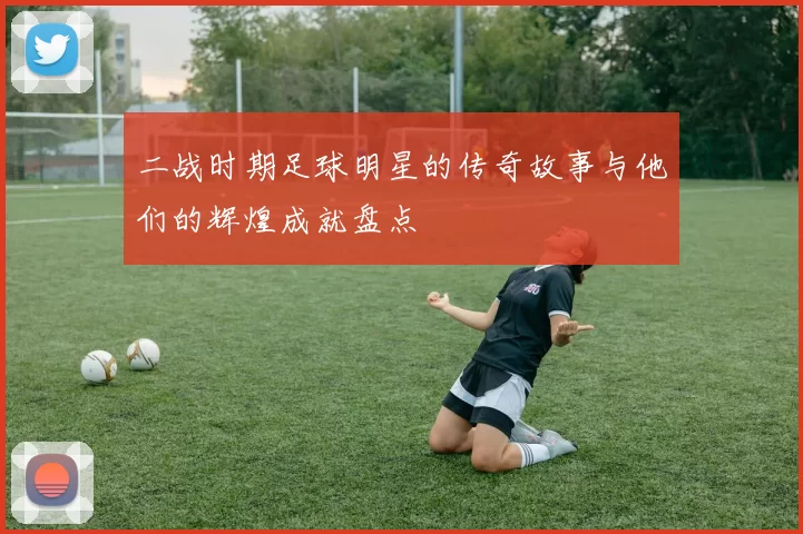二战时期足球明星的传奇故事与他们的辉煌成就盘点