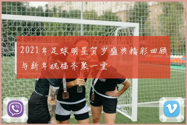 2021年足球明星贺岁盛典精彩回顾与新年祝福齐聚一堂