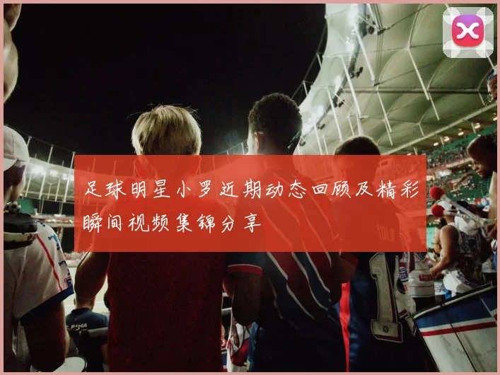 足球明星小罗近期动态回顾及精彩瞬间视频集锦分享