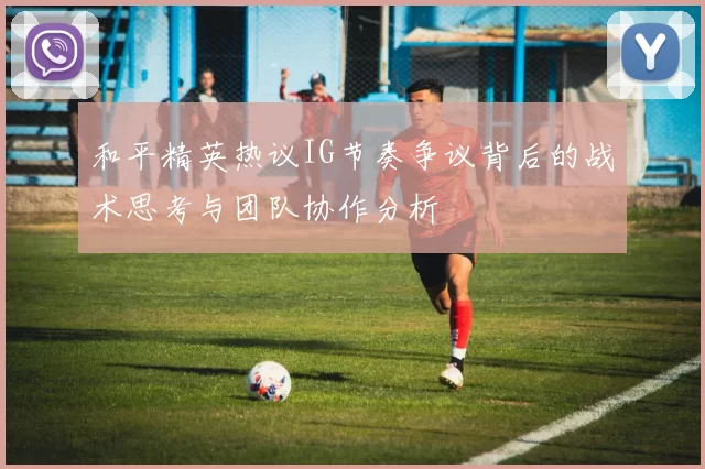 和平精英热议IG节奏争议背后的战术思考与团队协作分析