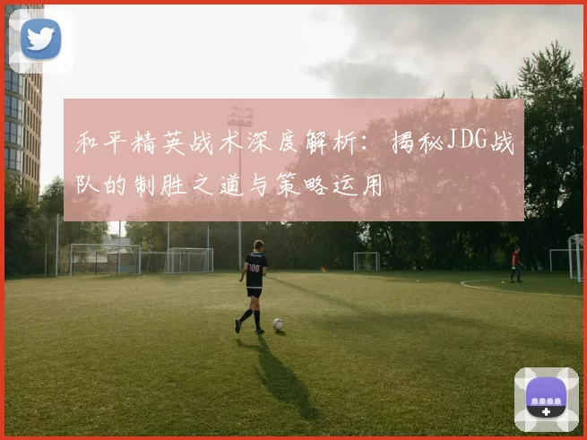 和平精英战术深度解析：揭秘JDG战队的制胜之道与策略运用