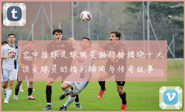 空中接球足球明星排行榜揭晓十大顶尖球员的精彩瞬间与传奇故事
