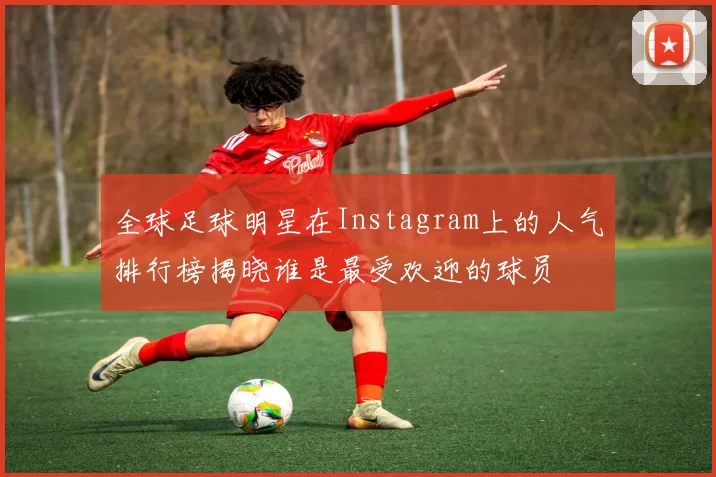 全球足球明星在Instagram上的人气排行榜揭晓谁是最受欢迎的球员