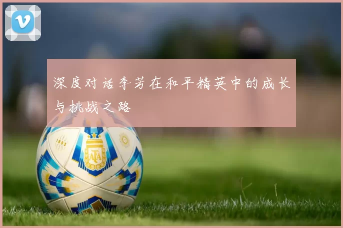 深度对话李芳在和平精英中的成长与挑战之路