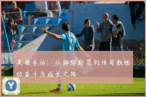 吴丽专访：从排球新星到传奇教练的奋斗与成长之路