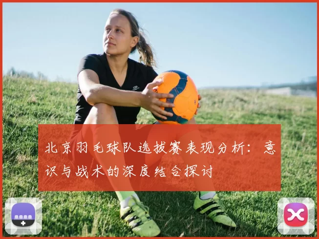北京羽毛球队选拔赛表现分析：意识与战术的深度结合探讨