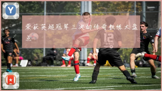 荣获英超冠军三次的传奇教练大盘点