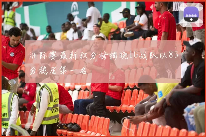 洲际赛最新积分榜揭晓IG战队以83分稳居第一名