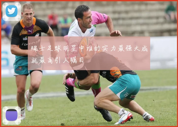 瑞士足球明星中谁的实力最强大成就最高引人瞩目