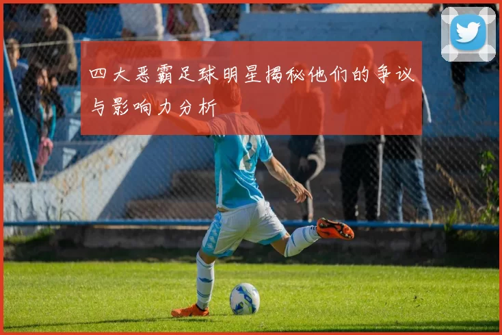 四大恶霸足球明星揭秘他们的争议与影响力分析