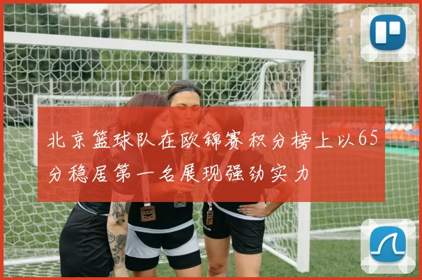 北京篮球队在欧锦赛积分榜上以65分稳居第一名展现强劲实力