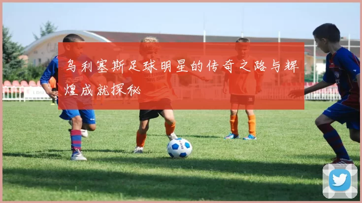 乌利塞斯足球明星的传奇之路与辉煌成就探秘
