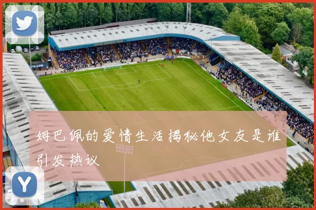 姆巴佩的爱情生活揭秘他女友是谁引发热议