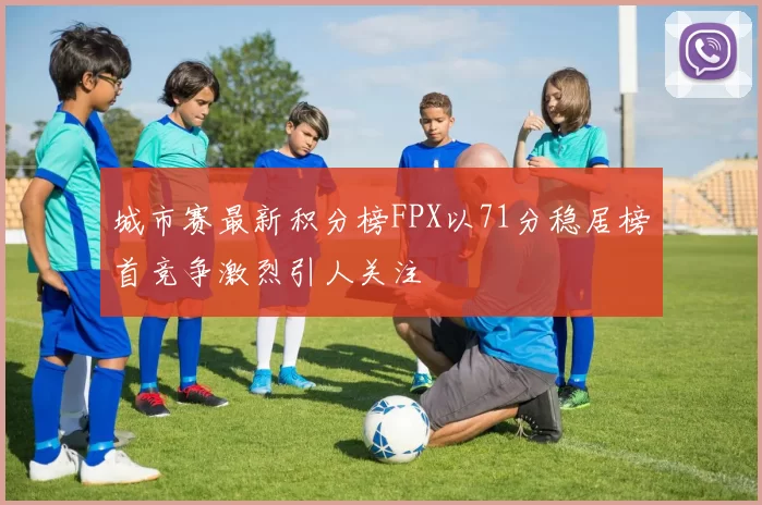 城市赛最新积分榜FPX以71分稳居榜首竞争激烈引人关注