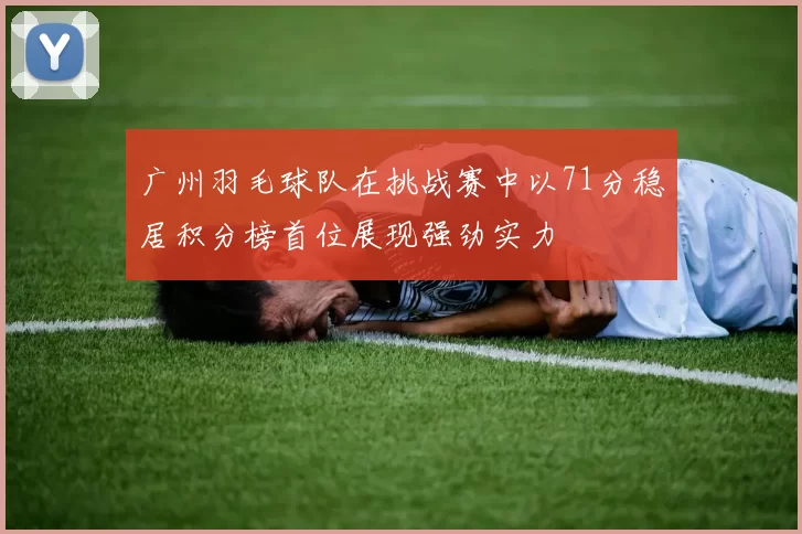 广州羽毛球队在挑战赛中以71分稳居积分榜首位展现强劲实力