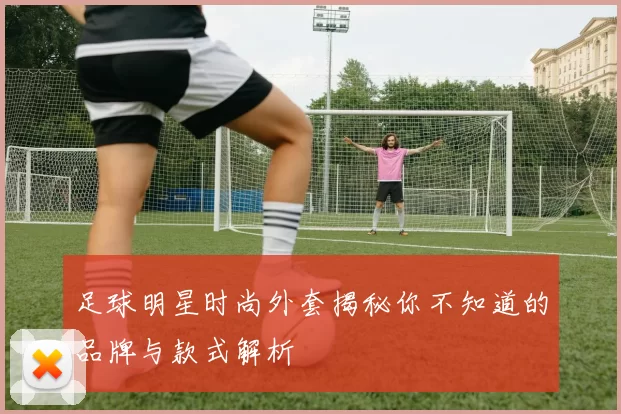 足球明星时尚外套揭秘你不知道的品牌与款式解析