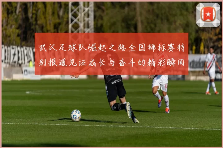 武汉足球队崛起之路全国锦标赛特别报道见证成长与奋斗的精彩瞬间