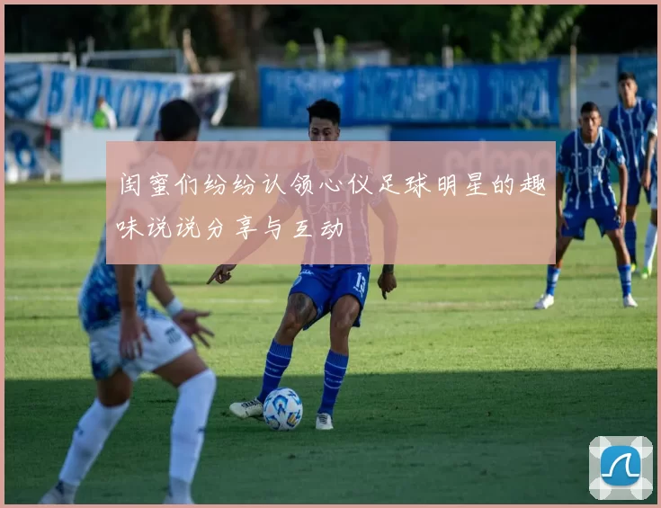 闺蜜们纷纷认领心仪足球明星的趣味说说分享与互动