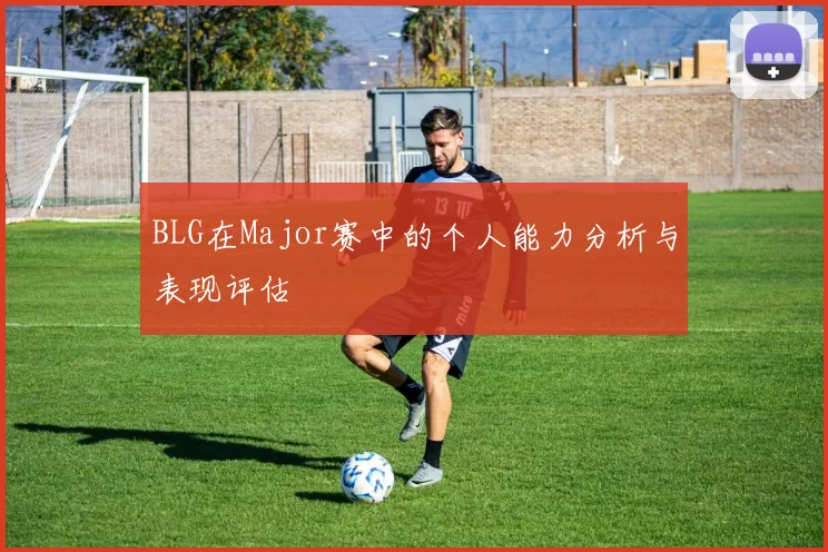 BLG在Major赛中的个人能力分析与表现评估